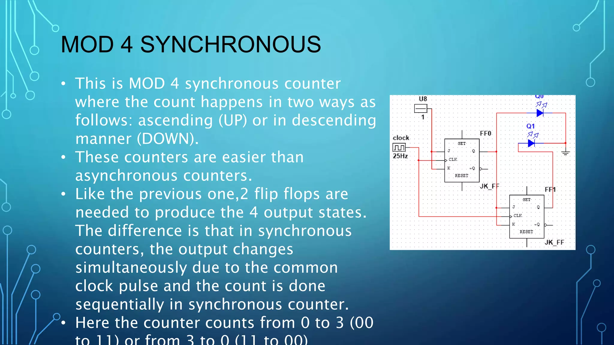 MOD 4 SYNCHRONOUS
• This is MOD 4 synchronous counter
where the count happens in two ways as
follows: ascending (UP) or in descending
manner (DOWN).
• These counters are easier than
asynchronous counters.
• Like the previous one,2 flip flops are
needed to produce the 4 output states.
The difference is that in synchronous
counters, the output changes
simultaneously due to the common
clock pulse and the count is done
sequentially in synchronous counter.
• Here the counter counts from 0 to 3 (00
 
