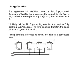 Ring Counter
The ring counter is a cascaded connection of flip flops, in which
the output of last flip flop is connected to input of first flip flop. In
ring counter if the output of any stage is 1, then its reminder is
0.
• Initially, all the flip flops in ring counter are reset to 0 by
applying CLEAR signal. The Ring counters transfers the same
output throughout the circuit.
• Ring counters are used to count the data in a continuous
loop.
 