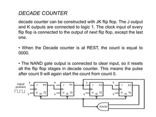 DECADE COUNTER
decade counter can be constructed with JK flip flop. The J output
and K outputs are connected to logic 1. The clock input of every
flip flop is connected to the output of next flip flop, except the last
one.
• When the Decade counter is at REST, the count is equal to
0000.
• The NAND gate output is connected to clear input, so it resets
all the flip flop stages in decade counter. This means the pulse
after count 9 will again start the count from count 0.
 