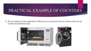 PRACTICAL EXAMPLE OF COUNTERS
 We use counters in many applications. Where ever we come across the use of timers, there we use
counters of synchronous type.
 