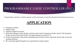 PROGRAMMABLE LOGIC CONTROLLER (PLC)
Programmable controller is a digital computer used for automation of typically industrial electromechanical processes.
APPLICATION
 Frequency counters
 Digital clocks
 Analog to digital convertors.
 With some changes in their design, counters can be used as frequency divider circuits. The frequency
divider circuit is that which divide s the input frequency exactly by '2'.
 In time measurement. That means calculating time in timers such as electronic devices like ovens and
washing machines.
 We can design digital triangular wave generator by using counters.
 