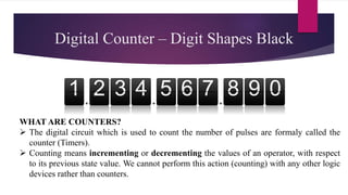 1 2 3 4 6
5 7 8 9 0
Digital Counter – Digit Shapes Black
WHAT ARE COUNTERS?
 The digital circuit which is used to count the number of pulses are formaly called the
counter (Timers).
 Counting means incrementing or decrementing the values of an operator, with respect
to its previous state value. We cannot perform this action (counting) with any other logic
devices rather than counters.
 