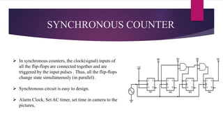 SYNCHRONOUS COUNTER
 In synchronous counters, the clock(signal) inputs of
all the flip-flops are connected together and are
triggered by the input pulses . Thus, all the flip-flops
change state simultaneously (in parallel) .
 Synchronous circuit is easy to design.
 Alarm Clock, Set AC timer, set time in camera to the
pictures,
 