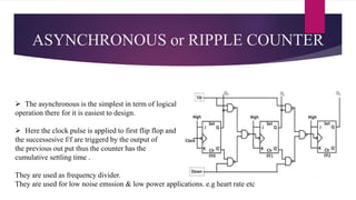 ASYNCHRONOUS or RIPPLE COUNTER
 The asynchronous is the simplest in term of logical
operation there for it is easiest to design.
 Here the clock pulse is applied to first flip flop and
the successesive f/f are triggerd by the output of
the previous out put thus the counter has the
cumulative settling time .
They are used as frequency divider.
They are used for low noise emssion & low power applications. e.g heart rate etc
 