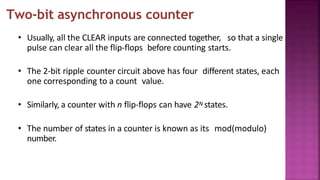 Two-bit asynchronous counter
• Usually, all the CLEAR inputs are connected together, so that a single
pulse can clear all the flip-flops before counting starts.
• The 2-bit ripple counter circuit above has four different states, each
one corresponding to a count value.
• Similarly, a counter with n flip-flops can have 2N states.
• The number of states in a counter is known as its mod(modulo)
number.
 