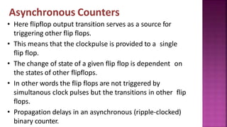Asynchronous Counters
• Here flipflop output transition serves as a source for
triggering other flip flops.
• This means that the clockpulse is provided to a single
flip flop.
• The change of state of a given flip flop is dependent on
the states of other flipflops.
• In other words the flip flops are not triggered by
simultanous clock pulses but the transitions in other flip
flops.
• Propagation delays in an asynchronous (ripple-clocked)
binary counter.
 