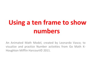 Using a ten frame to show numbers  An Animated Math Model, created by Leonardo Vasco; to visualize and practice Number activities from Go Math K-Houghton Mifflin Harcourt© 2011. 