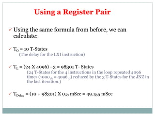 Using a Register Pair
 Using the same formula from before, we can
calculate:
 TO = 10 T-States
(The delay for the LXI instruction)
 TL = (24 X 4096) - 3 = 98301 T- States
(24 T-States for the 4 instructions in the loop repeated 4096
times (100016 = 409610) reduced by the 3 T-States for the JNZ in
the last iteration.)
 TDelay = (10 + 98301) X 0.5 mSec = 49.155 mSec
 