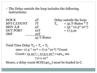  The Delay outside the loop includes the following
instructions:
DCR B 4T Delay outside the loop:
MVI C,COUNT 7T To = 35 T-States * T
MOV A,B 4T = 35 * (0.5* 10-6)
OUT PORT 10T = 17.5 µs
JMP 10T
35 T-States
Total Time Delay TD = To + TL
1ms= 17.5 * 10-6 + (7.0 *10-6) *Count
Count= 1x 10-3 – 17.5 x 10-6 ≈14010 ms
7.0 x 10-6
Hence, a delay count 8CH(14010) must be loaded in C.
 