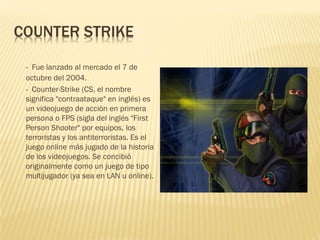 COUNTER STRIKE
- Fue lanzado al mercado el 7 de
octubre del 2004.
- Counter-Strike (CS, el nombre
significa "contraataque" en inglés) es
un videojuego de acción en primera
persona o FPS (sigla del inglés "First
Person Shooter" por equipos, los
terroristas y los antiterroristas. Es el
juego online más jugado de la historia
de los videojuegos. Se concibió
originalmente como un juego de tipo
multijugador (ya sea en LAN u online).
 