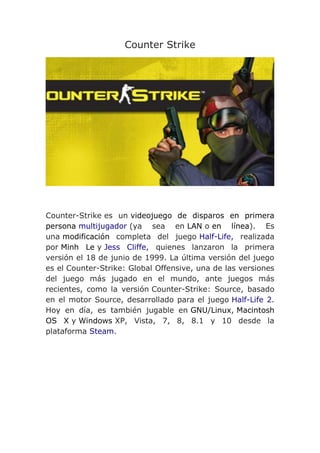 Counter Strike
Counter-Strike es un videojuego de disparos en primera
persona multijugador (ya sea en LAN o en línea). Es
una modificación completa del juego Half-Life, realizada
por Minh Le y Jess Cliffe, quienes lanzaron la primera
versión el 18 de junio de 1999. La última versión del juego
es el Counter-Strike: Global Offensive, una de las versiones
del juego más jugado en el mundo, ante juegos más
recientes, como la versión Counter-Strike: Source, basado
en el motor Source, desarrollado para el juego Half-Life 2.
Hoy en día, es también jugable en GNU/Linux, Macintosh
OS X y Windows XP, Vista, 7, 8, 8.1 y 10 desde la
plataforma Steam.
 