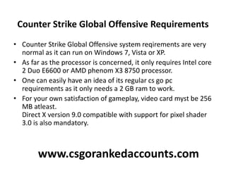 Counter Strike Global Offensive Requirements
• Counter Strike Global Offensive system reqirements are very
normal as it can run on Windows 7, Vista or XP.
• As far as the processor is concerned, it only requires Intel core
2 Duo E6600 or AMD phenom X3 8750 processor.
• One can easily have an idea of its regular cs go pc
requirements as it only needs a 2 GB ram to work.
• For your own satisfaction of gameplay, video card myst be 256
MB atleast.
Direct X version 9.0 compatible with support for pixel shader
3.0 is also mandatory.
www.csgorankedaccounts.com
 