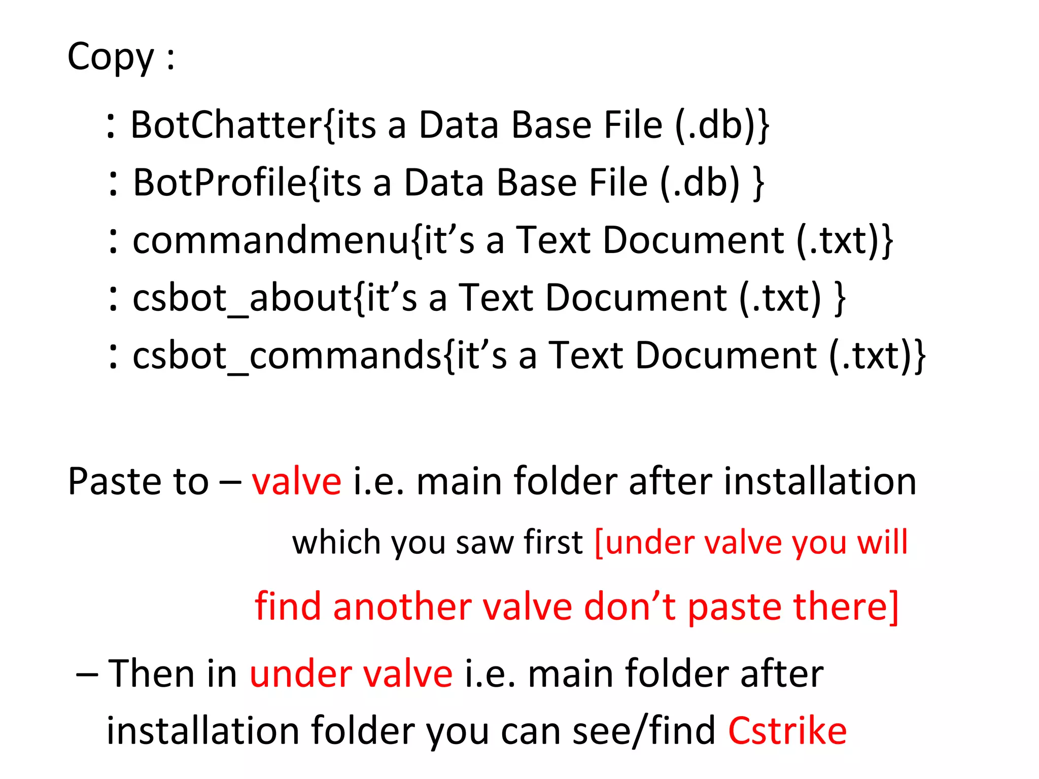 Copy :
  : BotChatter{its a Data Base File (.db)}
  : BotProfile{its a Data Base File (.db) }
  : commandmenu{it’s a Text Document (.txt)}
  : csbot_about{it’s a Text Document (.txt) }
  : csbot_commands{it’s a Text Document (.txt)}

Paste to – valve i.e. main folder after installation
             which you saw first [under valve you will
           find another valve don’t paste there]
– Then in under valve i.e. main folder after
  installation folder you can see/find Cstrike
 
