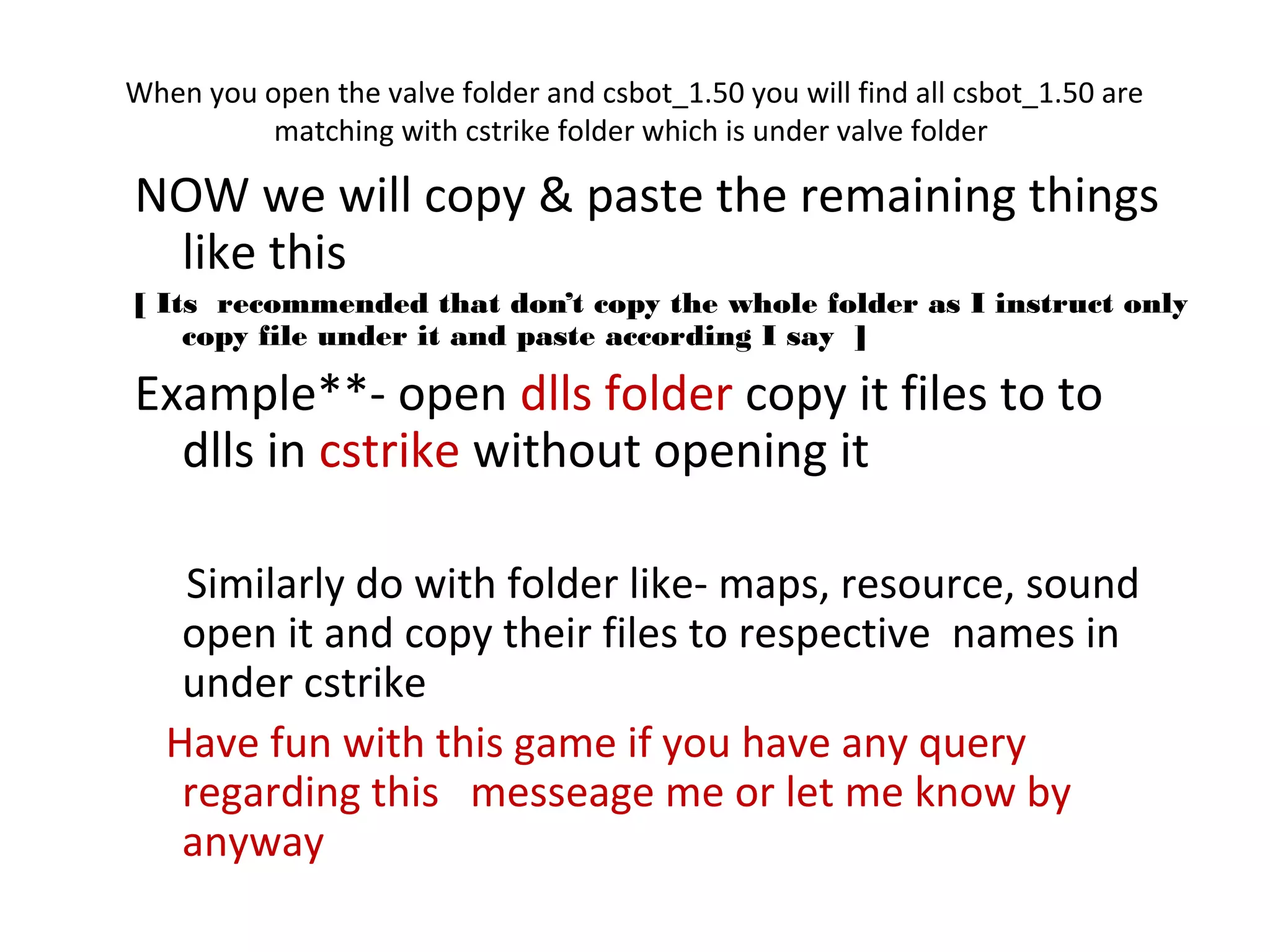 When you open the valve folder and csbot_1.50 you will find all csbot_1.50 are
          matching with cstrike folder which is under valve folder

NOW we will copy & paste the remaining things
 like this
[ Its recommended that don’t copy the whole folder as I instruct only
    copy file under it and paste according I say ]

Example**- open dlls folder copy it files to to
  dlls in cstrike without opening it

    Similarly do with folder like- maps, resource, sound
    open it and copy their files to respective names in
    under cstrike
   Have fun with this game if you have any query
    regarding this messeage me or let me know by
    anyway
 