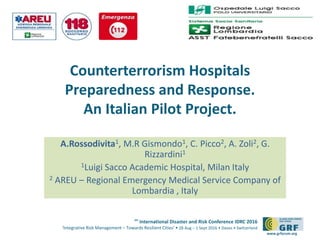 6th
International Disaster and Risk Conference IDRC 2016
‘Integrative Risk Management – Towards Resilient Cities‘ • 28 Aug – 1 Sept 2016 • Davos • Switzerland
www.grforum.org
Counterterrorism Hospitals
Preparedness and Response.
An Italian Pilot Project.
A.Rossodivita1, M.R Gismondo1, C. Picco2, A. Zoli2, G.
Rizzardini1
1Luigi Sacco Academic Hospital, Milan Italy
2 AREU – Regional Emergency Medical Service Company of
Lombardia , Italy
Please add your
logo here
 