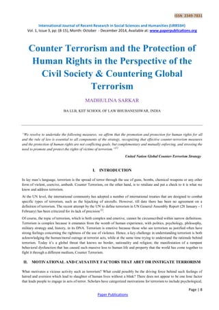 ISSN 2349-7831 
International Journal of Recent Research in Social Sciences and Humanities (IJRRSSH) 
Vol. 1, Issue 3, pp: (8-15), Month: October - December 2014, Available at: www.paperpublications.org 
Page | 8 
Paper Publications 
Counter Terrorism and the Protection of Human Rights in the Perspective of the Civil Society & Countering Global Terrorism 
MADHULINA SARKAR 
BA LLB, KIIT SCHOOL OF LAW BHUBANESHWAR, INDIA 
“We resolve to undertake the following measures, we affirm that the promotion and protection for human rights for all and the rule of law is essential to all components of the strategy, recognizing that effective counter-terrorism measures and the protection of human rights are not conflicting goals, but complementary and mutually enforcing, and stressing the need to promote and protect the rights of victims of terrorism.”[1] 
United Nation Global Counter-Terrorism Strategy 
I. INTRODUCTION 
In lay man‟s language, terrorism is the spread of terror through the use of guns, bombs, chemical weapons or any other form of violent, coercive, ambush. Counter Terrorism, on the other hand, is to retaliate and put a check to it is what we know and address terrorism. 
At the UN level, the international community has adopted a number of international treaties that are designed to combat specific types of terrorism, such as the hijacking of aircrafts. However, till date there has been no agreement on a definition of terrorism. The recent attempt by the UN to define terrorism in UN General Assembly Report (28 January - 1 February) has been criticized for its lack of precision [2]. 
Of course, the topic of terrorism, which is both complex and emotive, cannot be circumscribed within narrow definitions. Terrorism is complex because it emanates from the womb of human experience, with politics, psychology, philosophy, military strategy and, history, in its DNA. Terrorism is emotive because those who see terrorism as justified often have strong feelings concerning the rightness of the use of violence. Hence, a key challenge in understanding terrorism is both acknowledging the human/moral outrage at terrorist acts, while at the same time trying to understand the rationale behind terrorism. Today it‟s a global threat that knows no border, nationality and religion; the manifestation of a rampant behavioral dysfunction that has caused such massive loss to human life and property that the world has come together to fight it through a different medium, Counter Terrorism. 
II. MOTIVATIONAL AND CAUSATIVE FACTORS THAT ABET OR INSTIGATE TERRORISM 
What motivates a vicious activity such as terrorism? What could possibly be the driving force behind such feelings of hatred and aversion which lead to slaughter of human lives without a blink? There does not appear to be one lone factor that leads people to engage in acts of terror. Scholars have categorized motivations for terrorism to include psychological,  