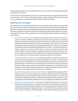 naT I o na l s T r aT e g y f o r Co u n T e r T e r r o r I s m



promoting representative and accountable governance is a core tenet of U .S . foreign policy and directly
contributes to our CT goals .
At the same time, we recognize that no nation, no matter how powerful, can prevent every threat from
coming to fruition . That is why we are focused on building a culture of resilience able to prevent, respond
to, or recover fully from any potential act of terror directed at the United States .

Adhering to U.S. Core Values
The United States was founded upon a belief in a core set of values that is written into our founding
documents and woven into the very fabric of our society . Where terrorists offer injustice, disorder, and
destruction the United States must stand for freedom, fairness, equality, dignity, hope, and opportunity .
The power and appeal of our values enables the United States to build a broad coalition to act collec-
tively against the common threat posed by terrorists, further delegitimizing, isolating, and weakening
our adversaries .
    •   Respect for Human Rights . Our respect for universal rights stands in stark contrast with the
        actions of al-Qa‘ida, its affiliates and adherents, and other terrorist organizations . Contrasting
        a positive U .S . agenda that supports the rights of free speech, assembly, and democracy with
        the death and destruction offered by our terrorist adversaries helps undermine and undercut
        their appeal, isolating them from the very population they rely on for support . Our respect for
        universal rights must include living them through our own actions . Cruel and inhumane inter-
        rogation methods are not only inconsistent with U .S . values, they undermine the rule of law
        and are ineffective means of gaining the intelligence required to counter the threats we face .
        We will maximize our ability to collect intelligence from individuals in detention by relying on
        our most effective tool—the skill, expertise, and professionalism of our personnel .
    •   Encouraging Responsive Governance . Promoting representative, responsive governance is
        a core tenet of U .S . foreign policy and directly contributes to our CT goals . Governments that
        place the will of their people first and encourage peaceful change directly contradict the al-
        Qa‘ida ideology . Governments that are responsive to the needs of their citizens diminish the
        discontent of their people and the associated drivers and grievances that al-Qa‘ida actively
        attempts to exploit . Effective governance reduces the traction and space for al-Qa‘ida, reducing
        its resonance and contributing to what it fears most—irrelevance .
    •   Respect for Privacy Rights, Civil Liberties, and Civil Rights . Respect for privacy rights, civil liber-
        ties, and civil rights is a critical component of our Strategy . Indeed, preservation of those rights
        and liberties is essential to maintain the support of the American people for our CT efforts . By
        ensuring that CT policies and tools are narrowly tailored and applied to achieve specific, concrete
        security gains, the United States will optimize its security and protect the liberties of its citizens .
    •   Balancing Security and Transparency . Democratic institutions function best in an environment
        of transparency and open discussion of national issues . Wherever and whenever possible, the
        United States will make information available to the American people about the threats we face
        and the steps being taken to mitigate those threats . A well-informed American public is a source
        of our strength . Information enables the public to make informed judgments about its own



                                                 ★     5    ★
 
