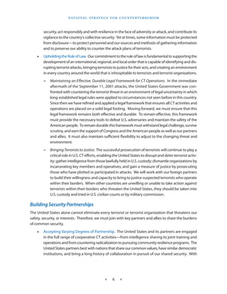 naT I o na l s T r aT e g y f o r Co u n T e r T e r r o r I s m



        security, act responsibly and with resilience in the face of adversity or attack, and contribute its
        vigilance to the country’s collective security . Yet at times, some information must be protected
        from disclosure—to protect personnel and our sources and methods of gathering information
        and to preserve our ability to counter the attack plans of terrorists .
    •   Upholding the Rule of Law . Our commitment to the rule of law is fundamental to supporting the
        development of an international, regional, and local order that is capable of identifying and dis-
        rupting terrorist attacks, bringing terrorists to justice for their acts, and creating an environment
        in every country around the world that is inhospitable to terrorists and terrorist organizations .
        −   Maintaining an Effective, Durable Legal Framework for CT Operations. In the immediate
            aftermath of the September 11, 2001 attacks, the United States Government was con-
            fronted with countering the terrorist threat in an environment of legal uncertainty in which
            long-established legal rules were applied to circumstances not seen before in this country .
            Since then we have refined and applied a legal framework that ensures all CT activities and
            operations are placed on a solid legal footing . Moving forward, we must ensure that this
            legal framework remains both effective and durable . To remain effective, this framework
            must provide the necessary tools to defeat U .S . adversaries and maintain the safety of the
            American people . To remain durable this framework must withstand legal challenge, survive
            scrutiny, and earn the support of Congress and the American people as well as our partners
            and allies . It must also maintain sufficient flexibility to adjust to the changing threat and
            environment .
        −   Bringing Terrorists to Justice. The successful prosecution of terrorists will continue to play a
            critical role in U .S . CT efforts, enabling the United States to disrupt and deter terrorist activ-
            ity; gather intelligence from those lawfully held in U .S . custody; dismantle organizations by
            incarcerating key members and operatives; and gain a measure of justice by prosecuting
            those who have plotted or participated in attacks . We will work with our foreign partners
            to build their willingness and capacity to bring to justice suspected terrorists who operate
            within their borders . When other countries are unwilling or unable to take action against
            terrorists within their borders who threaten the United States, they should be taken into
            U .S . custody and tried in U .S . civilian courts or by military commission .

Building Security Partnerships
The United States alone cannot eliminate every terrorist or terrorist organization that threatens our
safety, security, or interests . Therefore, we must join with key partners and allies to share the burdens
of common security .
    •   Accepting Varying Degrees of Partnership . The United States and its partners are engaged
        in the full range of cooperative CT activities—from intelligence sharing to joint training and
        operations and from countering radicalization to pursuing community resilience programs . The
        United States partners best with nations that share our common values, have similar democratic
        institutions, and bring a long history of collaboration in pursuit of our shared security . With




                                                 ★     6    ★
 