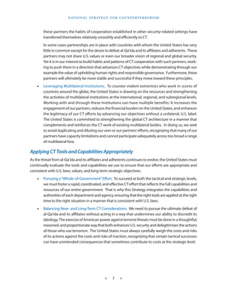 naT I o na l s T r aT e g y f o r Co u n T e r T e r r o r I s m



        these partners the habits of cooperation established in other security-related settings have
        transferred themselves relatively smoothly and efficiently to CT .
        In some cases partnerships are in place with countries with whom the United States has very
        little in common except for the desire to defeat al-Qa‘ida and its affiliates and adherents . These
        partners may not share U .S . values or even our broader vision of regional and global security .
        Yet it is in our interest to build habits and patterns of CT cooperation with such partners, work-
        ing to push them in a direction that advances CT objectives while demonstrating through our
        example the value of upholding human rights and responsible governance . Furthermore, these
        partners will ultimately be more stable and successful if they move toward these principles .
    •   Leveraging Multilateral Institutions . To counter violent extremists who work in scores of
        countries around the globe, the United States is drawing on the resources and strengthening
        the activities of multilateral institutions at the international, regional, and subregional levels .
        Working with and through these institutions can have multiple benefits: It increases the
        engagement of our partners, reduces the financial burden on the United States, and enhances
        the legitimacy of our CT efforts by advancing our objectives without a unilateral, U .S . label .
        The United States is committed to strengthening the global CT architecture in a manner that
        complements and reinforces the CT work of existing multilateral bodies . In doing so, we seek
        to avoid duplicating and diluting our own or our partners’ efforts, recognizing that many of our
        partners have capacity limitations and cannot participate adequately across too broad a range
        of multilateral fora .

Applying CT Tools and Capabilities Appropriately
As the threat from al-Qa‘ida and its affiliates and adherents continues to evolve, the United States must
continually evaluate the tools and capabilities we use to ensure that our efforts are appropriate and
consistent with U .S . laws, values, and long-term strategic objectives .
    •   Pursuing a “Whole-of-Government” Effort: To succeed at both the tactical and strategic levels,
        we must foster a rapid, coordinated, and effective CT effort that reflects the full capabilities and
        resources of our entire government . That is why this Strategy integrates the capabilities and
        authorities of each department and agency, ensuring that the right tools are applied at the right
        time to the right situation in a manner that is consistent with U .S . laws .
    •   Balancing Near- and Long-Term CT Considerations . We need to pursue the ultimate defeat of
        al-Qa‘ida and its affiliates without acting in a way that undermines our ability to discredit its
        ideology . The exercise of American power against terrorist threats must be done in a thoughtful,
        reasoned, and proportionate way that both enhances U .S . security and delegitimizes the actions
        of those who use terrorism . The United States must always carefully weigh the costs and risks
        of its actions against the costs and risks of inaction, recognizing that certain tactical successes
        can have unintended consequences that sometimes contribute to costs at the strategic level .




                                                 ★     7    ★
 