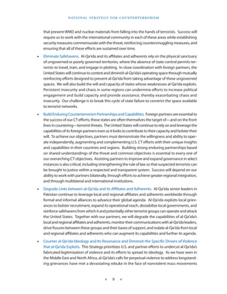 naT I o na l s T r aT e g y f o r Co u n T e r T e r r o r I s m



    that prevent WMD and nuclear materials from falling into the hands of terrorists . Success will
    require us to work with the international community in each of these areas while establishing
    security measures commensurate with the threat, reinforcing countersmuggling measures, and
    ensuring that all of these efforts are sustained over time .
•   Eliminate Safehavens . Al-Qa‘ida and its affiliates and adherents rely on the physical sanctuary
    of ungoverned or poorly governed territories, where the absence of state control permits ter-
    rorists to travel, train, and engage in plotting .  In close coordination with foreign partners, the
    United States will continue to contest and diminish al-Qa‘ida’s operating space through mutually
    reinforcing efforts designed to prevent al-Qa‘ida from taking advantage of these ungoverned
    spaces . We will also build the will and capacity of states whose weaknesses al-Qa‘ida exploits . 
    Persistent insecurity and chaos in some regions can undermine efforts to increase political
    engagement and build capacity and provide assistance, thereby exacerbating chaos and
    insecurity . Our challenge is to break this cycle of state failure to constrict the space available
    to terrorist networks .
•   Build Enduring Counterterrorism Partnerships and Capabilities . Foreign partners are essential to
    the success of our CT efforts; these states are often themselves the target of—and on the front
    lines in countering—terrorist threats .  The United States will continue to rely on and leverage the
    capabilities of its foreign partners even as it looks to contribute to their capacity and bolster their
    will . To achieve our objectives, partners must demonstrate the willingness and ability to oper-
    ate independently, augmenting and complementing U .S . CT efforts with their unique insights
    and capabilities in their countries and regions . Building strong enduring partnerships based
    on shared understandings of the threat and common objectives is essential to every one of
    our overarching CT objectives .  Assisting partners to improve and expand governance in select
    instances is also critical, including strengthening the rule of law so that suspected terrorists can
    be brought to justice within a respected and transparent system . Success will depend on our
    ability to work with partners bilaterally, through efforts to achieve greater regional integration,
    and through multilateral and international institutions .
•   Degrade Links between al-Qa‘ida and its Affiliates and Adherents . Al-Qa‘ida senior leaders in
    Pakistan continue to leverage local and regional affiliates and adherents worldwide through
    formal and informal alliances to advance their global agenda . Al-Qa‘ida exploits local griev-
    ances to bolster recruitment, expand its operational reach, destabilize local governments, and
    reinforce safehavens from which it and potentially other terrorist groups can operate and attack
    the United States . Together with our partners, we will degrade the capabilities of al-Qa‘ida’s
    local and regional affiliates and adherents, monitor their communications with al-Qa‘ida leaders,
    drive fissures between these groups and their bases of support, and isolate al-Qa‘ida from local
    and regional affiliates and adherents who can augment its capabilities and further its agenda .
•   Counter al-Qa‘ida Ideology and Its Resonance and Diminish the Specific Drivers of Violence
    that al-Qa‘ida Exploits . This Strategy prioritizes U .S . and partner efforts to undercut al-Qa‘ida’s
    fabricated legitimization of violence and its efforts to spread its ideology . As we have seen in
    the Middle East and North Africa, al-Qa‘ida’s calls for perpetual violence to address longstand-
    ing grievances have met a devastating rebuke in the face of nonviolent mass movements


                                             ★     9    ★
 