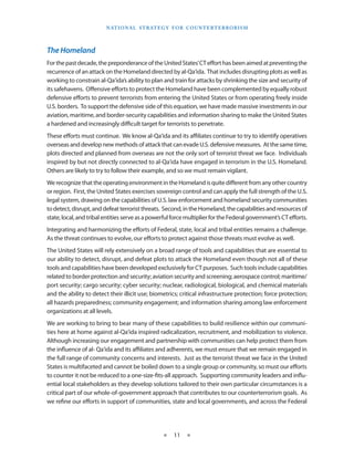 naT I o na l s T r aT e g y f o r Co u n T e r T e r r o r I s m




The Homeland
For the past decade, the preponderance of the United States’ CT effort has been aimed at preventing the
recurrence of an attack on the Homeland directed by al-Qa‘ida . That includes disrupting plots as well as
working to constrain al-Qa‘ida’s ability to plan and train for attacks by shrinking the size and security of
its safehavens . Offensive efforts to protect the Homeland have been complemented by equally robust
defensive efforts to prevent terrorists from entering the United States or from operating freely inside
U .S . borders . To support the defensive side of this equation, we have made massive investments in our
aviation, maritime, and border-security capabilities and information sharing to make the United States
a hardened and increasingly difficult target for terrorists to penetrate .
These efforts must continue . We know al-Qa‘ida and its affiliates continue to try to identify operatives
overseas and develop new methods of attack that can evade U .S . defensive measures . At the same time,
plots directed and planned from overseas are not the only sort of terrorist threat we face . Individuals
inspired by but not directly connected to al-Qa‘ida have engaged in terrorism in the U .S . Homeland .
Others are likely to try to follow their example, and so we must remain vigilant .
We recognize that the operating environment in the Homeland is quite different from any other country
or region . First, the United States exercises sovereign control and can apply the full strength of the U .S .
legal system, drawing on the capabilities of U .S . law enforcement and homeland security communities
to detect, disrupt, and defeat terrorist threats . Second, in the Homeland, the capabilities and resources of
state, local, and tribal entities serve as a powerful force multiplier for the Federal government’s CT efforts .
Integrating and harmonizing the efforts of Federal, state, local and tribal entities remains a challenge .
As the threat continues to evolve, our efforts to protect against those threats must evolve as well .
The United States will rely extensively on a broad range of tools and capabilities that are essential to
our ability to detect, disrupt, and defeat plots to attack the Homeland even though not all of these
tools and capabilities have been developed exclusively for CT purposes . Such tools include capabilities
related to border protection and security; aviation security and screening; aerospace control; maritime/
port security; cargo security; cyber security; nuclear, radiological, biological, and chemical materials
and the ability to detect their illicit use; biometrics; critical infrastructure protection; force protection;
all hazards preparedness; community engagement; and information sharing among law enforcement
organizations at all levels .
We are working to bring to bear many of these capabilities to build resilience within our communi-
ties here at home against al-Qa‘ida inspired radicalization, recruitment, and mobilization to violence . 
Although increasing our engagement and partnership with communities can help protect them from
the influence of al- Qa‘ida and its affiliates and adherents, we must ensure that we remain engaged in
the full range of community concerns and interests . Just as the terrorist threat we face in the United
States is multifaceted and cannot be boiled down to a single group or community, so must our efforts
to counter it not be reduced to a one-size-fits-all approach .  Supporting community leaders and influ-
ential local stakeholders as they develop solutions tailored to their own particular circumstances is a
critical part of our whole-of-government approach that contributes to our counterterrorism goals .  As
we refine our efforts in support of communities, state and local governments, and across the Federal




                                                  ★    11 ★
 