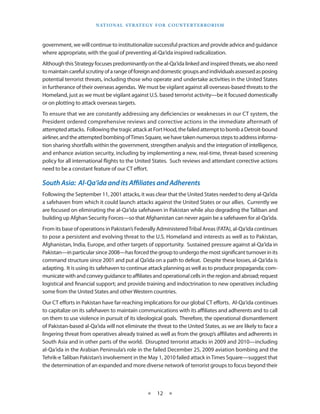 naT I o na l s T r aT e g y f o r Co u n T e r T e r r o r I s m



government, we will continue to institutionalize successful practices and provide advice and guidance
where appropriate, with the goal of preventing al-Qa‘ida inspired radicalization . 
Although this Strategy focuses predominantly on the al-Qa‘ida linked and inspired threats, we also need
to maintain careful scrutiny of a range of foreign and domestic groups and individuals assessed as posing
potential terrorist threats, including those who operate and undertake activities in the United States
in furtherance of their overseas agendas . We must be vigilant against all overseas-based threats to the
Homeland, just as we must be vigilant against U .S . based terrorist activity—be it focused domestically
or on plotting to attack overseas targets .
To ensure that we are constantly addressing any deficiencies or weaknesses in our CT system, the
President ordered comprehensive reviews and corrective actions in the immediate aftermath of
attempted attacks .  Following the tragic attack at Fort Hood, the failed attempt to bomb a Detroit-bound
airliner, and the attempted bombing of Times Square, we have taken numerous steps to address informa-
tion sharing shortfalls within the government, strengthen analysis and the integration of intelligence,
and enhance aviation security, including by implementing a new, real-time, threat-based screening
policy for all international flights to the United States . Such reviews and attendant corrective actions
need to be a constant feature of our CT effort .

South Asia: Al-Qa‘ida and its Affiliates and Adherents
Following the September 11, 2001 attacks, it was clear that the United States needed to deny al-Qa’ida
a safehaven from which it could launch attacks against the United States or our allies . Currently we
are focused on eliminating the al-Qa‘ida safehaven in Pakistan while also degrading the Taliban and
building up Afghan Security Forces—so that Afghanistan can never again be a safehaven for al-Qa‘ida .
From its base of operations in Pakistan’s Federally Administered Tribal Areas (FATA), al-Qa‘ida continues
to pose a persistent and evolving threat to the U .S . Homeland and interests as well as to Pakistan,
Afghanistan, India, Europe, and other targets of opportunity . Sustained pressure against al-Qa‘ida in
Pakistan—in particular since 2008—has forced the group to undergo the most significant turnover in its
command structure since 2001 and put al Qa’ida on a path to defeat . Despite these losses, al-Qa‘ida is
adapting . It is using its safehaven to continue attack planning as well as to produce propaganda; com-
municate with and convey guidance to affiliates and operational cells in the region and abroad; request
logistical and financial support; and provide training and indoctrination to new operatives including
some from the United States and other Western countries .
Our CT efforts in Pakistan have far-reaching implications for our global CT efforts . Al-Qa‘ida continues
to capitalize on its safehaven to maintain communications with its affiliates and adherents and to call
on them to use violence in pursuit of its ideological goals . Therefore, the operational dismantlement
of Pakistan-based al-Qa‘ida will not eliminate the threat to the United States, as we are likely to face a
lingering threat from operatives already trained as well as from the group’s affiliates and adherents in
South Asia and in other parts of the world . Disrupted terrorist attacks in 2009 and 2010—including
al-Qa‘ida in the Arabian Peninsula’s role in the failed December 25, 2009 aviation bombing and the
Tehrik-e Taliban Pakistan’s involvement in the May 1, 2010 failed attack in Times Square—suggest that
the determination of an expanded and more diverse network of terrorist groups to focus beyond their



                                                 ★    12 ★
 