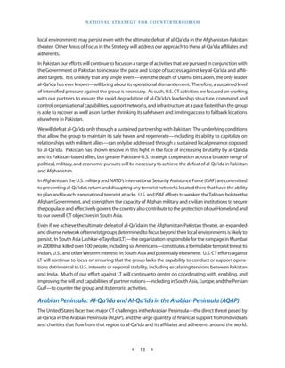 naT I o na l s T r aT e g y f o r Co u n T e r T e r r o r I s m



local environments may persist even with the ultimate defeat of al-Qa‘ida in the Afghanistan-Pakistan
theater . Other Areas of Focus in the Strategy will address our approach to these al-Qa‘ida affiliates and
adherents .
In Pakistan our efforts will continue to focus on a range of activities that are pursued in conjunction with
the Government of Pakistan to increase the pace and scope of success against key al-Qa‘ida and affili-
ated targets . It is unlikely that any single event—even the death of Usama bin Laden, the only leader
al-Qa‘ida has ever known—will bring about its operational dismantlement . Therefore, a sustained level
of intensified pressure against the group is necessary . As such, U .S . CT activities are focused on working
with our partners to ensure the rapid degradation of al-Qa‘ida’s leadership structure, command and
control, organizational capabilities, support networks, and infrastructure at a pace faster than the group
is able to recover as well as on further shrinking its safehaven and limiting access to fallback locations
elsewhere in Pakistan .
We will defeat al-Qa‘ida only through a sustained partnership with Pakistan . The underlying conditions
that allow the group to maintain its safe haven and regenerate—including its ability to capitalize on
relationships with militant allies—can only be addressed through a sustained local presence opposed
to al-Qa‘ida . Pakistan has shown resolve in this fight in the face of increasing brutality by al-Qa‘ida
and its Pakistan-based allies, but greater Pakistani-U .S . strategic cooperation across a broader range of
political, military, and economic pursuits will be necessary to achieve the defeat of al-Qa‘ida in Pakistan
and Afghanistan .
In Afghanistan the U .S . military and NATO’s International Security Assistance Force (ISAF) are committed
to preventing al-Qa‘ida’s return and disrupting any terrorist networks located there that have the ability
to plan and launch transnational terrorist attacks . U .S . and ISAF efforts to weaken the Taliban, bolster the
Afghan Government, and strengthen the capacity of Afghan military and civilian institutions to secure
the populace and effectively govern the country also contribute to the protection of our Homeland and
to our overall CT objectives in South Asia .
Even if we achieve the ultimate defeat of al-Qa‘ida in the Afghanistan-Pakistan theater, an expanded
and diverse network of terrorist groups determined to focus beyond their local environments is likely to
persist . In South Asia Lashkar-e Tayyiba (LT)—the organization responsible for the rampage in Mumbai
in 2008 that killed over 100 people, including six Americans—constitutes a formidable terrorist threat to
Indian, U .S ., and other Western interests in South Asia and potentially elsewhere . U .S . CT efforts against
LT will continue to focus on ensuring that the group lacks the capability to conduct or support opera-
tions detrimental to U .S . interests or regional stability, including escalating tensions between Pakistan
and India . Much of our effort against LT will continue to center on coordinating with, enabling, and
improving the will and capabilities of partner nations—including in South Asia, Europe, and the Persian
Gulf—to counter the group and its terrorist activities .

Arabian Peninsula: Al-Qa‘ida and Al-Qa‘ida in the Arabian Peninsula (AQAP)
The United States faces two major CT challenges in the Arabian Peninsula—the direct threat posed by
al-Qa‘ida in the Arabian Peninsula (AQAP), and the large quantity of financial support from individuals
and charities that flow from that region to al-Qa‘ida and its affiliates and adherents around the world .



                                                  ★    13 ★
 