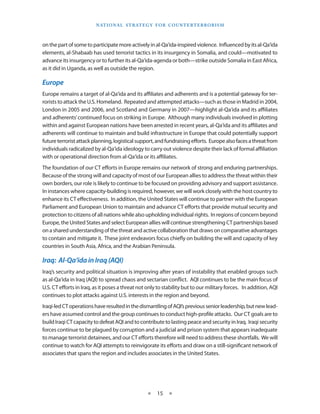 naT I o na l s T r aT e g y f o r Co u n T e r T e r r o r I s m



on the part of some to participate more actively in al-Qa‘ida-inspired violence . Influenced by its al-Qa‘ida
elements, al-Shabaab has used terrorist tactics in its insurgency in Somalia, and could—motivated to
advance its insurgency or to further its al-Qa‘ida-agenda or both—strike outside Somalia in East Africa,
as it did in Uganda, as well as outside the region .

Europe
Europe remains a target of al-Qa‘ida and its affiliates and adherents and is a potential gateway for ter-
rorists to attack the U .S . Homeland . Repeated and attempted attacks—such as those in Madrid in 2004,
London in 2005 and 2006, and Scotland and Germany in 2007—highlight al-Qa‘ida and its affiliates
and adherents’ continued focus on striking in Europe . Although many individuals involved in plotting
within and against European nations have been arrested in recent years, al-Qa‘ida and its affiliates and
adherents will continue to maintain and build infrastructure in Europe that could potentially support
future terrorist attack planning, logistical support, and fundraising efforts . Europe also faces a threat from
individuals radicalized by al-Qa‘ida ideology to carry out violence despite their lack of formal affiliation
with or operational direction from al-Qa‘ida or its affiliates .
The foundation of our CT efforts in Europe remains our network of strong and enduring partnerships .
Because of the strong will and capacity of most of our European allies to address the threat within their
own borders, our role is likely to continue to be focused on providing advisory and support assistance .
In instances where capacity-building is required, however, we will work closely with the host country to
enhance its CT effectiveness . In addition, the United States will continue to partner with the European
Parliament and European Union to maintain and advance CT efforts that provide mutual security and
protection to citizens of all nations while also upholding individual rights . In regions of concern beyond
Europe, the United States and select European allies will continue strengthening CT partnerships based
on a shared understanding of the threat and active collaboration that draws on comparative advantages
to contain and mitigate it . These joint endeavors focus chiefly on building the will and capacity of key
countries in South Asia, Africa, and the Arabian Peninsula .

Iraq: Al-Qa‘ida in Iraq (AQI)
Iraq’s security and political situation is improving after years of instability that enabled groups such
as al-Qa‘ida in Iraq (AQI) to spread chaos and sectarian conflict . AQI continues to be the main focus of
U .S . CT efforts in Iraq, as it poses a threat not only to stability but to our military forces . In addition, AQI
continues to plot attacks against U .S . interests in the region and beyond .
Iraqi-led CT operations have resulted in the dismantling of AQI’s previous senior leadership, but new lead-
ers have assumed control and the group continues to conduct high-profile attacks . Our CT goals are to
build Iraqi CT capacity to defeat AQI and to contribute to lasting peace and security in Iraq . Iraqi security
forces continue to be plagued by corruption and a judicial and prison system that appears inadequate
to manage terrorist detainees, and our CT efforts therefore will need to address these shortfalls . We will
continue to watch for AQI attempts to reinvigorate its efforts and draw on a still-significant network of
associates that spans the region and includes associates in the United States .




                                                   ★    15 ★
 