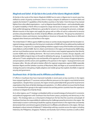 naT I o na l s T r aT e g y f o r Co u n T e r T e r r o r I s m




Maghreb and Sahel: Al-Qa‘ida in the Lands of the Islamic Maghreb (AQIM)
Al-Qa‘ida in the Lands of the Islamic Maghreb (AQIM) has its roots in Algeria but in recent years has
shifted its center of gravity southward, where it enjoys a degree of safehaven in northern Mali and
exploits the limited CT capabilities of the frontline countries in the Sahel . From this base it has trained
fighters from other allied organizations—such as Nigerian-based Boko Haram—and undoubtedly seeks
to exploit instability in North Africa to expand its range and access to weapons and recruits . AQIM’s
high-profile kidnappings of Westerners, generally for ransom or in exchange for prisoners, endanger
Western tourists in the region and supply the group with an influx of cash to underwrite its terrorist
activities and potentially those of other al-Qa‘ida affiliates and adherents . The group has attacked U .S .
and Western citizens and interests, having killed an American in Nouakchott, Mauritania in 2009 and
targeted other Americans and facilities in the region .
The United States’ CT efforts against AQIM must draw on and be closely integrated with the broader U .S .
regional strategy, especially since the long-term eradication of AQIM will not be addressed by traditional
CT tools alone . Long-term U .S . capacity building initiatives support many of the frontline and secondary
states likely to confront AQIM . But U .S . citizens and interests in the region are threatened by AQIM today,
and we must therefore pursue near-term efforts and at times more targeted approaches that directly
counter AQIM and its enabling elements . We must work actively to contain, disrupt, degrade, and
dismantle AQIM as logical steps on the path to defeating the group . As appropriate, the United States
will use its CT tools, weighing the costs and benefits of its approach in the context of regional dynamics
and perceptions and the actions and capabilities of its partners in the region—local governments and
European allies . We also will seek to bolster efforts for regional cooperation against AQIM, especially
between Algeria and the Sahelian countries of Mauritania, Mali, and Niger as an essential element in a
strategy focused on disrupting a highly adaptive and mobile group that exploits shortfalls in regional
security and governance .

Southeast Asia: Al-Qa‘ida and its Affiliates and Adherents
CT efforts in Southeast Asia have improved markedly in recent years as key countries in the region
have enjoyed significant CT successes and put effective pressure on the region’s most lethal terrorist
organizations . Despite these successes, the region remains potentially fertile ground for local terrorist
organizations that share al-Qa‘ida’s ideology and aspirations . U .S . efforts will aim to ensure that the threat
to our Homeland from groups in the region remains low and key partner countries have the capacity to
continue to mitigate the al-Qa‘ida threat .
As in other regions, our CT strategy is embedded within an overall strategy of enhanced U .S . economic
and political engagement with Southeast Asia that fosters peace, prosperity and democracy in the
region . This Strategy takes as a critical point of departure the fact that the countries and people of
Southeast Asia bear the responsibility for addressing the challenges posed by terrorists in the region . We
stand ready to assist in continuing to build the capacity of governments in the region that consistently
demonstrate their commitment against al-Qa‘ida and its affiliates and adherents in the region . We have
developed a robust network of bilateral CT relationships with key countries across the region, including
Indonesia, the Philippines, Singapore, Thailand, and Australia . Each of these countries as well as other




                                                  ★    16 ★
 