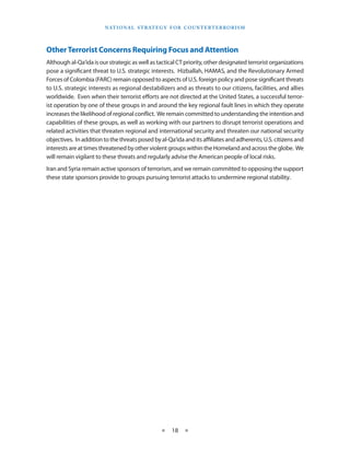 naT I o na l s T r aT e g y f o r Co u n T e r T e r r o r I s m




Other Terrorist Concerns Requiring Focus and Attention
Although al-Qa‘ida is our strategic as well as tactical CT priority, other designated terrorist organizations
pose a significant threat to U .S . strategic interests .  Hizballah, HAMAS, and the Revolutionary Armed
Forces of Colombia (FARC) remain opposed to aspects of U .S . foreign policy and pose significant threats
to U .S . strategic interests as regional destabilizers and as threats to our citizens, facilities, and allies
worldwide . Even when their terrorist efforts are not directed at the United States, a successful terror-
ist operation by one of these groups in and around the key regional fault lines in which they operate
increases the likelihood of regional conflict .  We remain committed to understanding the intention and
capabilities of these groups, as well as working with our partners to disrupt terrorist operations and
related activities that threaten regional and international security and threaten our national security
objectives . In addition to the threats posed by al-Qa‘ida and its affiliates and adherents, U .S . citizens and
interests are at times threatened by other violent groups within the Homeland and across the globe .  We
will remain vigilant to these threats and regularly advise the American people of local risks .
Iran and Syria remain active sponsors of terrorism, and we remain committed to opposing the support
these state sponsors provide to groups pursuing terrorist attacks to undermine regional stability .




                                                  ★    18 ★
 