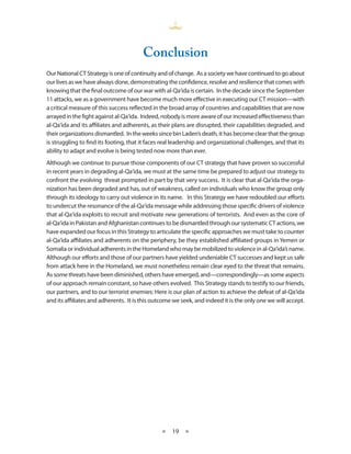 Conclusion
Our National CT Strategy is one of continuity and of change . As a society we have continued to go about
our lives as we have always done, demonstrating the confidence, resolve and resilience that comes with
knowing that the final outcome of our war with al-Qa‘ida is certain . In the decade since the September
11 attacks, we as a government have become much more effective in executing our CT mission—with
a critical measure of this success reflected in the broad array of countries and capabilities that are now
arrayed in the fight against al-Qa‘ida . Indeed, nobody is more aware of our increased effectiveness than
al-Qa‘ida and its affiliates and adherents, as their plans are disrupted, their capabilities degraded, and
their organizations dismantled . In the weeks since bin Laden’s death, it has become clear that the group
is struggling to find its footing, that it faces real leadership and organizational challenges, and that its
ability to adapt and evolve is being tested now more than ever .
Although we continue to pursue those components of our CT strategy that have proven so successful
in recent years in degrading al-Qa‘ida, we must at the same time be prepared to adjust our strategy to
confront the evolving threat prompted in part by that very success . It is clear that al-Qa‘ida the orga-
nization has been degraded and has, out of weakness, called on individuals who know the group only
through its ideology to carry out violence in its name . In this Strategy we have redoubled our efforts
to undercut the resonance of the al-Qa‘ida message while addressing those specific drivers of violence
that al-Qa‘ida exploits to recruit and motivate new generations of terrorists . And even as the core of
al-Qa‘ida in Pakistan and Afghanistan continues to be dismantled through our systematic CT actions, we
have expanded our focus in this Strategy to articulate the specific approaches we must take to counter
al-Qa‘ida affiliates and adherents on the periphery, be they established affiliated groups in Yemen or
Somalia or individual adherents in the Homeland who may be mobilized to violence in al-Qa‘ida’s name .
Although our efforts and those of our partners have yielded undeniable CT successes and kept us safe
from attack here in the Homeland, we must nonetheless remain clear eyed to the threat that remains .
As some threats have been diminished, others have emerged, and—correspondingly—as some aspects
of our approach remain constant, so have others evolved . This Strategy stands to testify to our friends,
our partners, and to our terrorist enemies: Here is our plan of action to achieve the defeat of al-Qa‘ida
and its affiliates and adherents . It is this outcome we seek, and indeed it is the only one we will accept .




                                                ★    19 ★
 