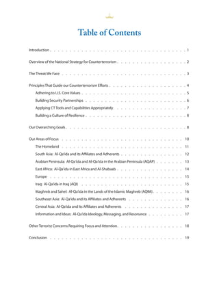 Table of Contents
Introduction  .  .  .  .  .  .  .  .  .  .  .  .  .  .  .  .  .  .  .  .  .  .  .  .  .  .  .  .  .  .  .  .  .  .  . 1


Overview of the National Strategy for Counterterrorism  .  .  .  .  .  .  .  .  .  .  .  .  .  .  .  .  .  . 2


The Threat We Face  .  .  .  .  .  .  .  .  .  .  .  .  .  .  .  .  .  .  .  .  .  .  .  .  .  .  .  .  .  .  .  . 3


Principles That Guide our Counterterrorism Efforts  .  .  .  .  .  .  .  .  .  .  .  .  .  .  .  .  .  .  .  . 4
    Adhering to U .S . Core Values  .  .  .  .  .  .  .  .  .  .  .  .  .  .  .  .  .  .  .  .  .  .  .  .  .  .  . 5
    Building Security Partnerships  .  .  .  .  .  .  .  .  .  .  .  .  .  .  .  .  .  .  .  .  .  .  .  .  .  . 6
    Applying CT Tools and Capabilities Appropriately .  .  .  .  .  .  .  .  .  .  .  .  .  .  .  .  .  .  . 7
    Building a Culture of Resilience  .  .  .  .  .  .  .  .  .  .  .  .  .  .  .  .  .  .  .  .  .  .  .  .  .  . 8


Our Overarching Goals  .  .  .  .  .  .  .  .  .  .  .  .  .  .  .  .  .  .  .  .  .  .  .  .  .  .  .  .  .  .  . 8


Our Areas of Focus  .  .  .  .  .  .  .  .  .  .  .  .  .  .  .  .  .  .  .  .  .  .  .  .  .  .  .  .  .  .  . 10
    The Homeland  .  .  .  .  .  .  .  .  .  .  .  .  .  .  .  .  .  .  .  .  .  .  .  .  .  .  .  .  .  .  . 11
    South Asia: Al-Qa‘ida and its Affiliates and Adherents  .  .  .  .  .  .  .  .  .  .  .  .  .  .  .  . 12
    Arabian Peninsula: Al-Qa‘ida and Al-Qa‘ida in the Arabian Peninsula (AQAP)  .  .  .  .  .  .  . 13
    East Africa: Al-Qa‘ida in East Africa and Al-Shabaab  .  .  .  .  .  .  .  .  .  .  .  .  .  .  .  .  . 14
    Europe  .  .  .  .  .  .  .  .  .  .  .  .  .  .  .  .  .  .  .  .  .  .  .  .  .  .  .  .  .  .  .  .  .  . 15
    Iraq: Al-Qa‘ida in Iraq (AQI)  .  .  .  .  .  .  .  .  .  .  .  .  .  .  .  .  .  .  .  .  .  .  .  .  .  . 15
    Maghreb and Sahel: Al-Qa‘ida in the Lands of the Islamic Maghreb (AQIM) .  .  .  .  .  .  .  . 16
    Southeast Asia: Al-Qa‘ida and its Affiliates and Adherents  .  .  .  .  .  .  .  .  .  .  .  .  .  . 16
    Central Asia: Al-Qa‘ida and Its Affiliates and Adherents  .  .  .  .  .  .  .  .  .  .  .  .  .  .  . 17
    Information and Ideas: Al-Qa‘ida Ideology, Messaging, and Resonance  .  .  .  .  .  .  .  .  . 17


Other Terrorist Concerns Requiring Focus and Attention .  .  .  .  .  .  .  .  .  .  .  .  .  .  .  .  . 18


Conclusion  .  .  .  .  .  .  .  .  .  .  .  .  .  .  .  .  .  .  .  .  .  .  .  .  .  .  .  .  .  .  .  .  .  . 19
 