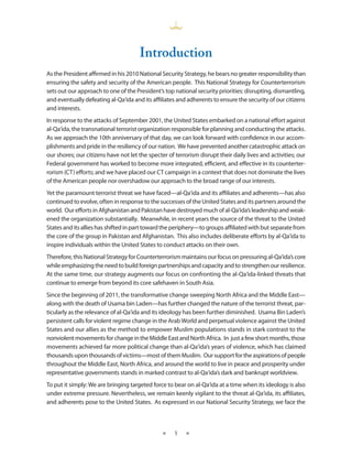 Introduction
As the President affirmed in his 2010 National Security Strategy, he bears no greater responsibility than
ensuring the safety and security of the American people . This National Strategy for Counterterrorism
sets out our approach to one of the President’s top national security priorities: disrupting, dismantling,
and eventually defeating al-Qa‘ida and its affiliates and adherents to ensure the security of our citizens
and interests .
In response to the attacks of September 2001, the United States embarked on a national effort against
al-Qa‘ida, the transnational terrorist organization responsible for planning and conducting the attacks .
As we approach the 10th anniversary of that day, we can look forward with confidence in our accom-
plishments and pride in the resiliency of our nation . We have prevented another catastrophic attack on
our shores; our citizens have not let the specter of terrorism disrupt their daily lives and activities; our
Federal government has worked to become more integrated, efficient, and effective in its counterter-
rorism (CT) efforts; and we have placed our CT campaign in a context that does not dominate the lives
of the American people nor overshadow our approach to the broad range of our interests .
Yet the paramount terrorist threat we have faced—al-Qa‘ida and its affiliates and adherents—has also
continued to evolve, often in response to the successes of the United States and its partners around the
world . Our efforts in Afghanistan and Pakistan have destroyed much of al-Qa‘ida’s leadership and weak-
ened the organization substantially . Meanwhile, in recent years the source of the threat to the United
States and its allies has shifted in part toward the periphery—to groups affiliated with but separate from
the core of the group in Pakistan and Afghanistan . This also includes deliberate efforts by al-Qa‘ida to
inspire individuals within the United States to conduct attacks on their own .
Therefore, this National Strategy for Counterterrorism maintains our focus on pressuring al-Qa‘ida’s core
while emphasizing the need to build foreign partnerships and capacity and to strengthen our resilience .
At the same time, our strategy augments our focus on confronting the al-Qa‘ida-linked threats that
continue to emerge from beyond its core safehaven in South Asia .
Since the beginning of 2011, the transformative change sweeping North Africa and the Middle East—
along with the death of Usama bin Laden—has further changed the nature of the terrorist threat, par-
ticularly as the relevance of al-Qa‘ida and its ideology has been further diminished . Usama Bin Laden’s
persistent calls for violent regime change in the Arab World and perpetual violence against the United
States and our allies as the method to empower Muslim populations stands in stark contrast to the
nonviolent movements for change in the Middle East and North Africa . In just a few short months, those
movements achieved far more political change than al-Qa‘ida’s years of violence, which has claimed
thousands upon thousands of victims—most of them Muslim . Our support for the aspirations of people
throughout the Middle East, North Africa, and around the world to live in peace and prosperity under
representative governments stands in marked contrast to al-Qa‘ida’s dark and bankrupt worldview .
To put it simply: We are bringing targeted force to bear on al-Qa‘ida at a time when its ideology is also
under extreme pressure . Nevertheless, we remain keenly vigilant to the threat al-Qa‘ida, its affiliates,
and adherents pose to the United States . As expressed in our National Security Strategy, we face the



                                                ★    1   ★
 