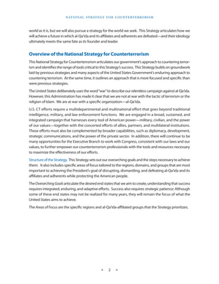 naT I o na l s T r aT e g y f o r Co u n T e r T e r r o r I s m



world as it is, but we will also pursue a strategy for the world we seek . This Strategy articulates how we
will achieve a future in which al-Qa‘ida and its affiliates and adherents are defeated—and their ideology
ultimately meets the same fate as its founder and leader .


Overview of the National Strategy for Counterterrorism
This National Strategy for Counterterrorism articulates our government’s approach to countering terror-
ism and identifies the range of tools critical to this Strategy’s success . This Strategy builds on groundwork
laid by previous strategies and many aspects of the United States Government’s enduring approach to
countering terrorism . At the same time, it outlines an approach that is more focused and specific than
were previous strategies .
The United States deliberately uses the word “war” to describe our relentless campaign against al-Qa‘ida .
However, this Administration has made it clear that we are not at war with the tactic of terrorism or the
religion of Islam . We are at war with a specific organization—al-Qa‘ida .
U .S . CT efforts require a multidepartmental and multinational effort that goes beyond traditional
intelligence, military, and law enforcement functions . We are engaged in a broad, sustained, and
integrated campaign that harnesses every tool of American power—military, civilian, and the power
of our values—together with the concerted efforts of allies, partners, and multilateral institutions .
These efforts must also be complemented by broader capabilities, such as diplomacy, development,
strategic communications, and the power of the private sector . In addition, there will continue to be
many opportunities for the Executive Branch to work with Congress, consistent with our laws and our
values, to further empower our counterterrorism professionals with the tools and resources necessary
to maximize the effectiveness of our efforts .
Structure of the Strategy . This Strategy sets out our overarching goals and the steps necessary to achieve
them . It also includes specific areas of focus tailored to the regions, domains, and groups that are most
important to achieving the President’s goal of disrupting, dismantling, and defeating al-Qa‘ida and its
affiliates and adherents while protecting the American people .
The Overarching Goals articulate the desired end states that we aim to create, understanding that success
requires integrated, enduring, and adaptive efforts .  Success also requires strategic patience: Although
some of these end states may not be realized for many years, they will remain the focus of what the
United States aims to achieve .
The Areas of Focus are the specific regions and al-Qa‘ida-affiliated groups that the Strategy prioritizes .




                                                  ★     2    ★
 