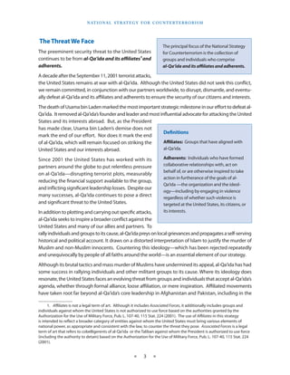 naT I o na l s T r aT e g y f o r Co u n T e r T e r r o r I s m




The Threat We Face
                                                                          The principal focus of the National Strategy
The preeminent security threat to the United States                       for Counterterrorism is the collection of
continues to be from al-Qa‘ida and its affiliates1 and                    groups and individuals who comprise
adherents.                                                                al-Qa‘ida and its affiliates and adherents.

A decade after the September 11, 2001 terrorist attacks,
the United States remains at war with al-Qa‘ida . Although the United States did not seek this conflict,
we remain committed, in conjunction with our partners worldwide, to disrupt, dismantle, and eventu-
ally defeat al-Qa‘ida and its affiliates and adherents to ensure the security of our citizens and interests .
The death of Usama bin Laden marked the most important strategic milestone in our effort to defeat al-
Qa‘ida . It removed al-Qa‘ida’s founder and leader and most influential advocate for attacking the United
States and its interests abroad . But, as the President
has made clear, Usama bin Laden’s demise does not
                                                              Definitions
mark the end of our effort . Nor does it mark the end
of al-Qa‘ida, which will remain focused on striking the       Affiliates: Groups that have aligned with
United States and our interests abroad .                      al-Qa‘ida .

Since 2001 the United States has worked with its                          Adherents: Individuals who have formed
partners around the globe to put relentless pressure                      collaborative relationships with, act on
                                                                          behalf of, or are otherwise inspired to take
on al-Qa‘ida—disrupting terrorist plots, measurably
                                                                          action in furtherance of the goals of al-
reducing the financial support available to the group,
                                                                          Qa‘ida —the organization and the ideol-
and inflicting significant leadership losses . Despite our
                                                                          ogy—including by engaging in violence
many successes, al-Qa‘ida continues to pose a direct                      regardless of whether such violence is
and significant threat to the United States .                             targeted at the United States, its citizens, or
In addition to plotting and carrying out specific attacks,                its interests .
al-Qa‘ida seeks to inspire a broader conflict against the
United States and many of our allies and partners . To
rally individuals and groups to its cause, al-Qa‘ida preys on local grievances and propagates a self-serving
historical and political account . It draws on a distorted interpretation of Islam to justify the murder of
Muslim and non-Muslim innocents . Countering this ideology—which has been rejected repeatedly
and unequivocally by people of all faiths around the world—is an essential element of our strategy .
Although its brutal tactics and mass murder of Muslims have undermined its appeal, al-Qa‘ida has had
some success in rallying individuals and other militant groups to its cause . Where its ideology does
resonate, the United States faces an evolving threat from groups and individuals that accept al-Qa‘ida’s
agenda, whether through formal alliance, loose affiliation, or mere inspiration . Affiliated movements
have taken root far beyond al-Qa‘ida’s core leadership in Afghanistan and Pakistan, including in the

      1 . Affiliates is not a legal term of art . Although it includes Associated Forces, it additionally includes groups and
individuals against whom the United States is not authorized to use force based on the authorities granted by the
Authorization for the Use of Military Force, Pub . L . 107-40, 115 Stat . 224 (2001) . The use of Affiliates in this strategy
is intended to reflect a broader category of entities against whom the United States must bring various elements of
national power, as appropriate and consistent with the law, to counter the threat they pose . Associated Forces is a legal
term of art that refers to cobelligerents of al-Qa‘ida or the Taliban against whom the President is authorized to use force
(including the authority to detain) based on the Authorization for the Use of Military Force, Pub . L . 107-40, 115 Stat . 224
(2001) .


                                                        ★     3     ★
 