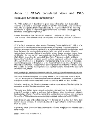 Annex          1:   NASA’s         considered            views       and       ISRO
Resource Satetllite information

The NASA statement in its entirety is given below which show that its selected
excerpts at the end of paragraph 27 actually DO NOT represent NASA's considered
view. The excerpt about tombolos is taken by the respondents from the following
source and is a good example of suggestion falsi and suppressio veri (suggesting
falsehood and suppressing truth):

Shuttle Mission STS-056 Date taken: 1993-04-17 Photo ID: STS056-78-083
Title: STS-56 Earth observation of a sun-glinted ocean along the coast of Somalia

Description:

STS-56 Earth observation taken aboard Discovery, Orbiter Vehicle (OV) 103, is of a
sun-glinted ocean along the northeastern coast of Somalia. The small island of
Xaafuun is connected to the mainland by a well-developed double tombolo-two sand
bars. Between the two toombolos a lagoon is formed which gradually fills with
sediment and becomes a flat sand bar. Better known double tombolos include those
of Gibraltar, the now-partially submerged giant tombolos forming Adam's Bridge
(Palk Strait) connecting Sri Lanka to India, Monte Argentario in Italy, and Long
Island, New York. Such tombolos usually indicate a constant sediment source and a
strong unidirectional or bi-directional (monsoonal) long shore current. In this case,
sediment is provided by the plumes of the major African rivers debauching into the
Mozambique Channel. The sediment is carried predominately to the northeast along
the coast by the swiftly moving monsoonal Agulhas Current. Visible in this scene are
internal waves, shear

http://images.jsc.nasa.gov/luceneweb/caption_direct.jsp?photoId=STS056-78-083

It is clear that the description principally relates to the observation made in April
1993 of “a sun-glinted ocean along the coast of Somalia”. Subsequent to this date,
many earth observations have been made not only by NASA but also by ISRO.

It is also clear from the following observations that these views of NASAcited by the
deponent, are NOT NASA’s considered view.

“Tombolo is an Italian name—accent on the tom—derived from the Latin for burial
mound. A tombolo is a pile of sediment that, unlike any other formation on a beach,
leads straight offshore from the mainland to an island (or sometimes from one island
to another).“ http://geology.about.com/cs/gorgeous_pictures/a/aa082999.htm

From the geological and geotechnical surveys done so far, it is clear that Rama Setu
is more than a tombolo. It contains 1.5 to 2.5 m layers of coral rocks transported
from the shore.

Reports by NASA specifically about Rama Setu (Adam’s Bridge) clearly refer to it as a
land-bridge.

Date: 1989-11-25 STS033-74-74



                                                                                        1