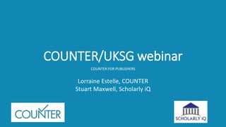 COUNTER/UKSG webinar
COUNTER FOR PUBLISHERS
Lorraine Estelle, COUNTER
Stuart Maxwell, Scholarly iQ
 