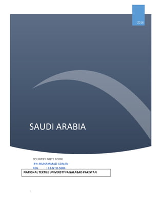 SAUDI ARABIA
2016
COUNTRY NOTE BOOK
BY: MUHAMMAD ADNAN
REG : 13-NTU-5004
|
NATIONAL TEXTILE UNIVERSTY FAISALABAD PAKISTAN
 