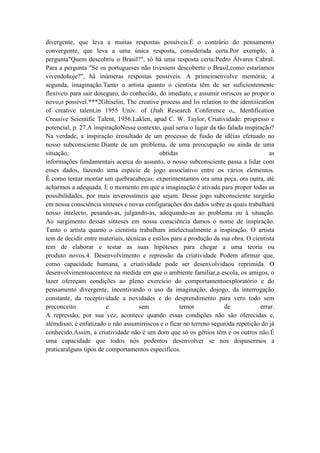 divergente, que leva a muitas respostas possíveis.É o contrário do pensamento
convergente, que leva a uma única resposta, considerada certa.Por exemplo, à
pergunta"Quem descobriu o Brasil?", só há uma resposta certa:Pedro Álvares Cabral.
Para a pergunta "Se os portugueses não tivessem descoberto o Brasil,como estaríamos
vivendohoje?", há inúmeras respostas possíveis. A primeiraenvolve memória; a
segunda, imaginação.Tanto o artista quanto o cientista têm de ser suficientemente
flexíveis para sair doseguro, do conhecido, do imediato, e assumir osriscos ao propor o
novo,o possível.***2Ghiselin, The creative process and lis relation to the identiíicatíon
of creative talent,in 1955 Univ. of (Jtah Research Conference o,, Idenhfication
Creasive Scientific Talent, 1956.Laklen, apud C. W. Taylor, Criatividade: progresso e
potencial, p. 27.A inspiraçãoNesse contexto, qual seria o lugar da tão falada inspiração?
Na verdade, a inspiração éresultado de um processo de fusão de idéias efetuado no
nosso subconsciente.Diante de um problema, de uma preocupação ou ainda de uma
situação,                                     obtidas                                    as
informações fundamentais acerca do assunto, o nosso subconsciente passa a lidar com
esses dados, fazendo uma espécie de jogo associativo entre os vários elementos.
É como tentar montar um quebracabeças: experimentamos ora uma peça, ora outra, até
acharmos a adequada. E o momento em que a imaginação é ativada para propor todas as
possibilidades, por mais inverossímeis que sejam. Desse jogo subconsciente surgirão
em nossa consciência sínteses e novas configurações dos dados sobre as quais trabalhará
nosso intelecto, pesando-as, julgando-as, adequando-as ao problema ou à situação.
Ao surgimento dessas sinteses em nossa consciência damos o nome de inspiração.
Tanto o artista quanto o cientista trabalham intelectualmente a inspiração. O artista
tem de decidir entre materiais, técnicas e estilos para a produção da sua obra. O cientista
tem de elaborar e testar as suas hipóteses para chegar a uma teoria ou
produto novos.4. Desenvolvimento e repressão da criatividade Podem afirmar que,
como capacidade humana, a criatividade pode ser desenvolvidaou reprimida. O
desenvolvimentoacontece na medida em que o ambiente familiar,a escola, os amigos, o
lazer ofereçam condições ao pleno exercício do comportamentoexploratório e do
pensamento divergente, incentivando o uso da imaginação, dojogo, da interrogação
constante, da receptividade a novidades e do desprendimento para vero todo sem
preconceito             e            sem              temor            de            errar.
A repressão, por sua vez, acontece quando essas condições não são oferecidas e,
alémdisso, é enfatizado o não assumirriscos e o ficar no terreno seguroda repetição do já
conhecido.Assim, a criatividade não é um dom que só os gênios têm e os outros não.É
uma capacidade que todos nós podemos desenvolver se nos dispusermos a
praticaralguns tipos de comportamentos específicos.
 