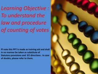 Learning Objective :
To understand the
law and procedure
of counting of votes
Pl note this PPT is made as training aid and shall
in no manner be taken as substitute of
Statutory provisions and ECI directions . In case
of doubts, please refer to them.

 