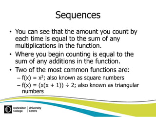 Sequences 
• You can see that the amount you count by 
each time is equal to the sum of any 
multiplications in the function. 
• Where you begin counting is equal to the 
sum of any additions in the function. 
• Two of the most common functions are: 
– f(x) = x2; also known as square numbers 
– f(x) = (x(x + 1)) ÷ 2; also known as triangular 
numbers 
 