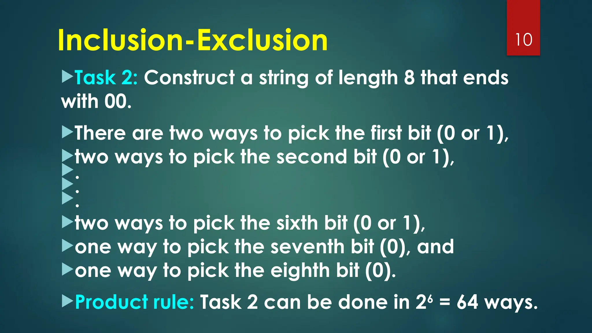 Task 2: Construct a string of length 8 that ends
with 00.
There are two ways to pick the first bit (0 or 1),
two ways to pick the second bit (0 or 1),
.
.
.
two ways to pick the sixth bit (0 or 1),
one way to pick the seventh bit (0), and
one way to pick the eighth bit (0).
Product rule: Task 2 can be done in 26
= 64 ways.
10
Inclusion-Exclusion
 