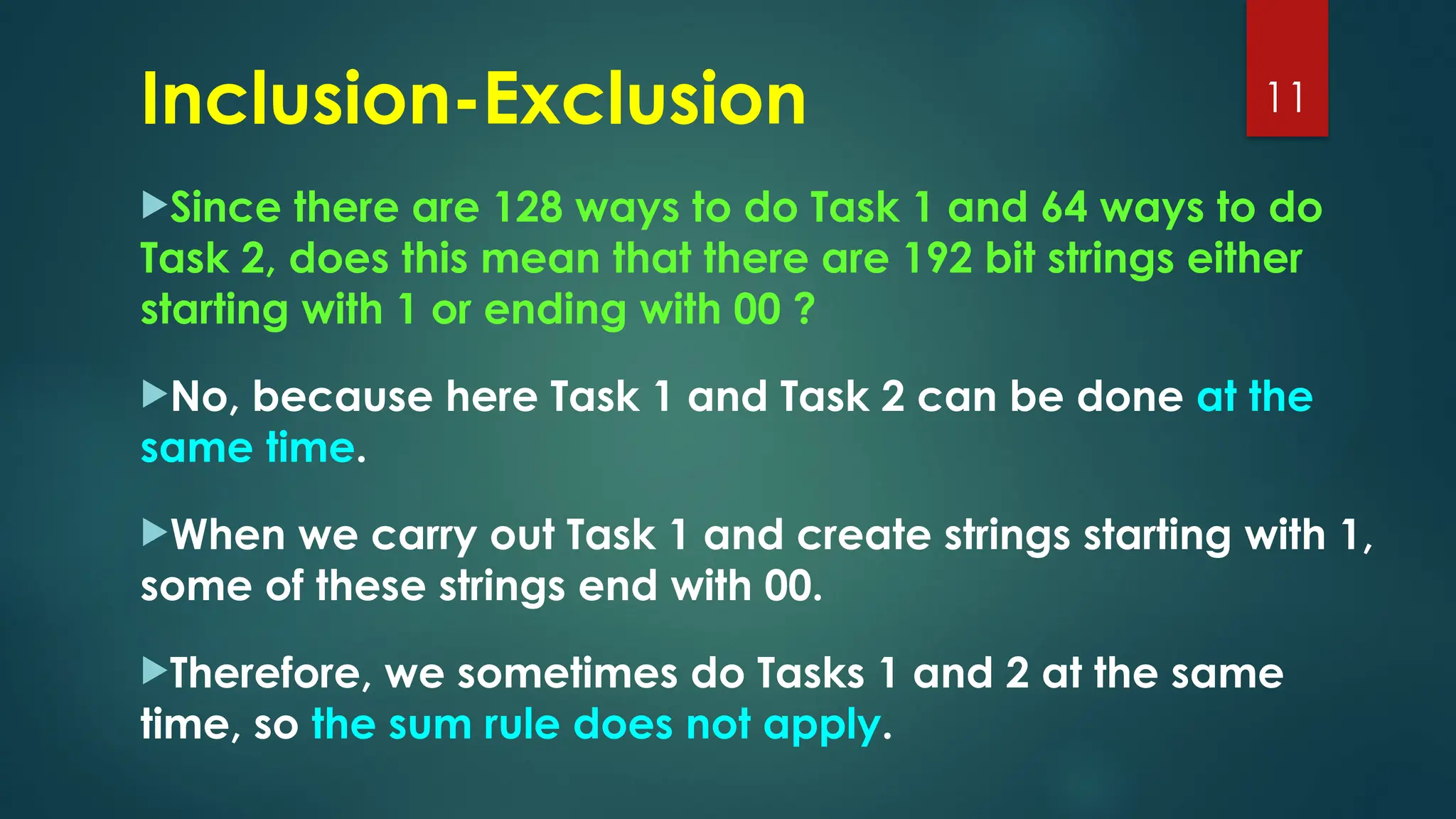 Since there are 128 ways to do Task 1 and 64 ways to do
Task 2, does this mean that there are 192 bit strings either
starting with 1 or ending with 00 ?
No, because here Task 1 and Task 2 can be done at the
same time.
When we carry out Task 1 and create strings starting with 1,
some of these strings end with 00.
Therefore, we sometimes do Tasks 1 and 2 at the same
time, so the sum rule does not apply.
11
Inclusion-Exclusion
 