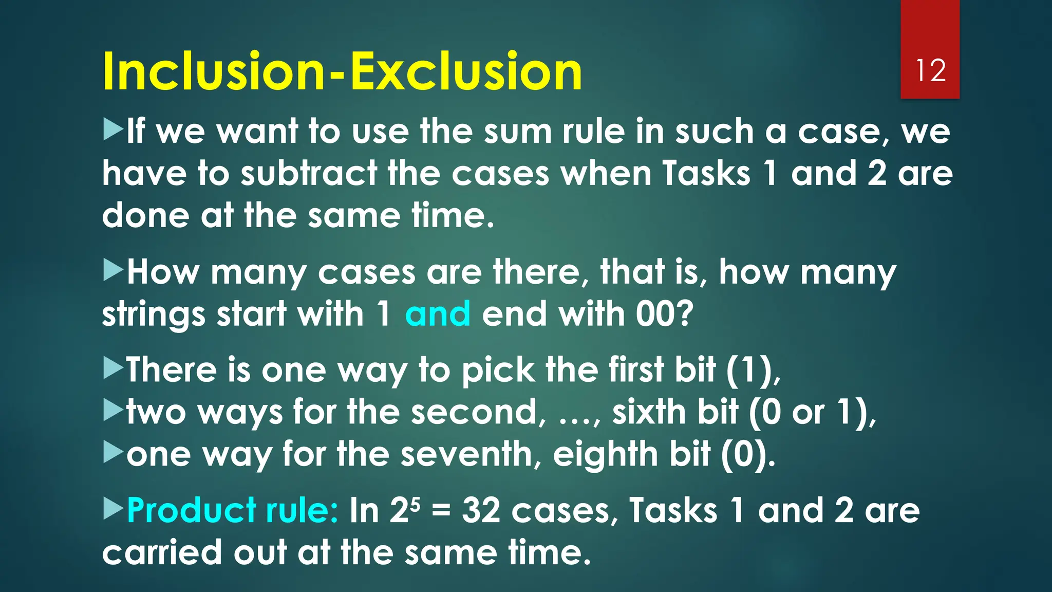 If we want to use the sum rule in such a case, we
have to subtract the cases when Tasks 1 and 2 are
done at the same time.
How many cases are there, that is, how many
strings start with 1 and end with 00?
There is one way to pick the first bit (1),
two ways for the second, …, sixth bit (0 or 1),
one way for the seventh, eighth bit (0).
Product rule: In 25
= 32 cases, Tasks 1 and 2 are
carried out at the same time.
12
Inclusion-Exclusion
 