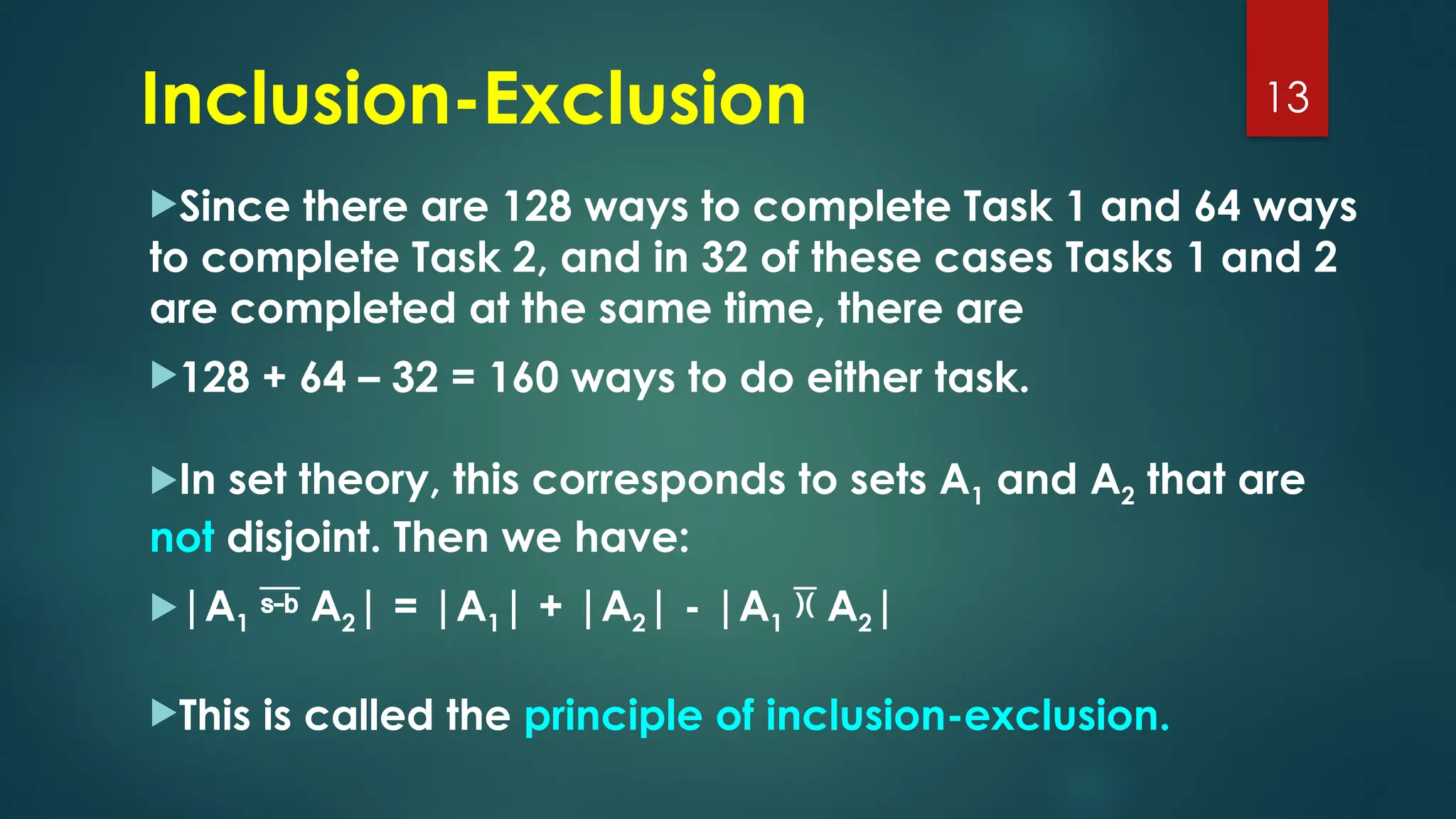 Since there are 128 ways to complete Task 1 and 64 ways
to complete Task 2, and in 32 of these cases Tasks 1 and 2
are completed at the same time, there are
128 + 64 – 32 = 160 ways to do either task.
In set theory, this corresponds to sets A1 and A2 that are
not disjoint. Then we have:
|A1  A2| = |A1| + |A2| - |A1  A2|
This is called the principle of inclusion-exclusion.
13
Inclusion-Exclusion
 