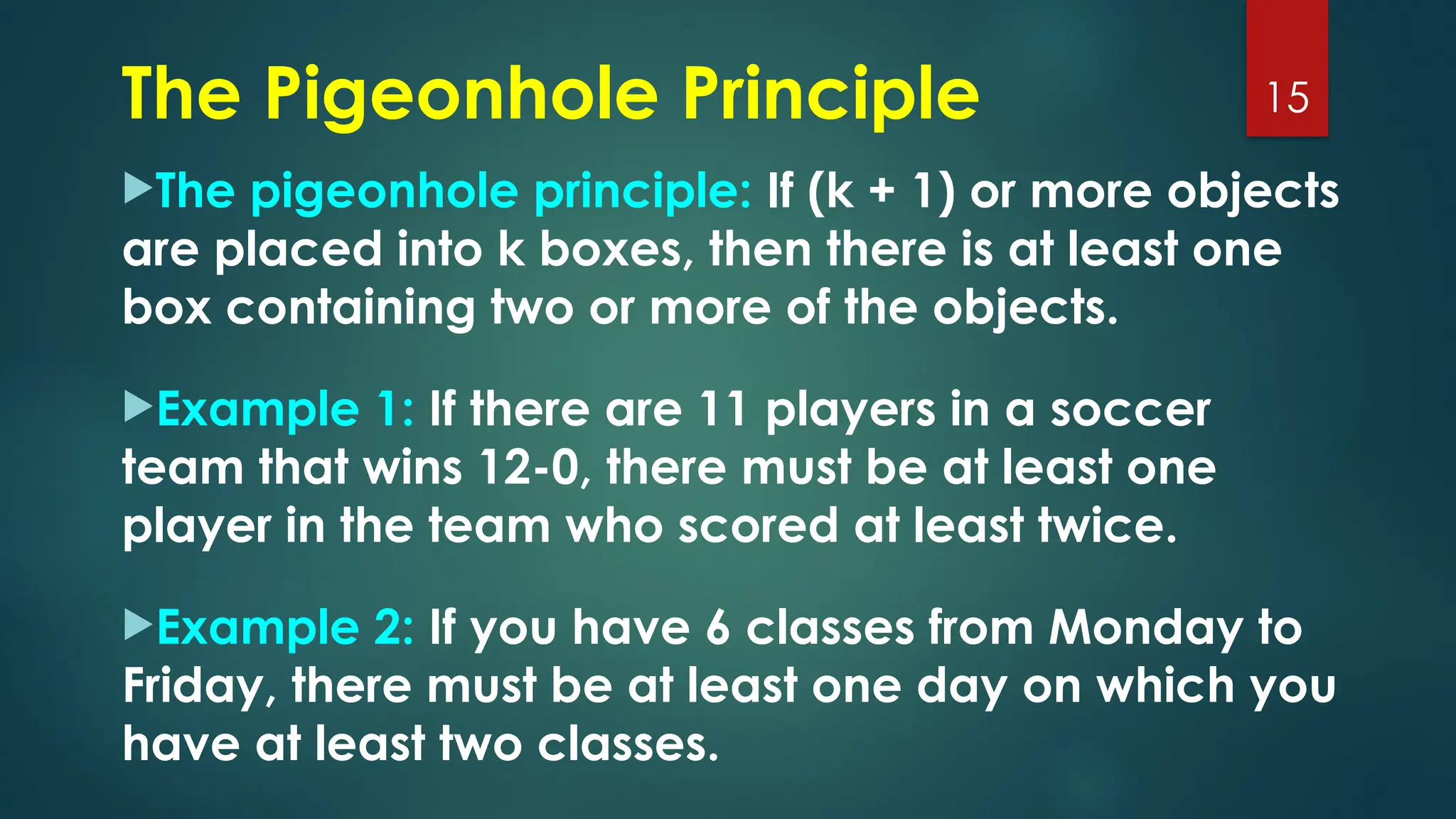 The Pigeonhole Principle
The pigeonhole principle: If (k + 1) or more objects
are placed into k boxes, then there is at least one
box containing two or more of the objects.
Example 1: If there are 11 players in a soccer
team that wins 12-0, there must be at least one
player in the team who scored at least twice.
Example 2: If you have 6 classes from Monday to
Friday, there must be at least one day on which you
have at least two classes.
15
 