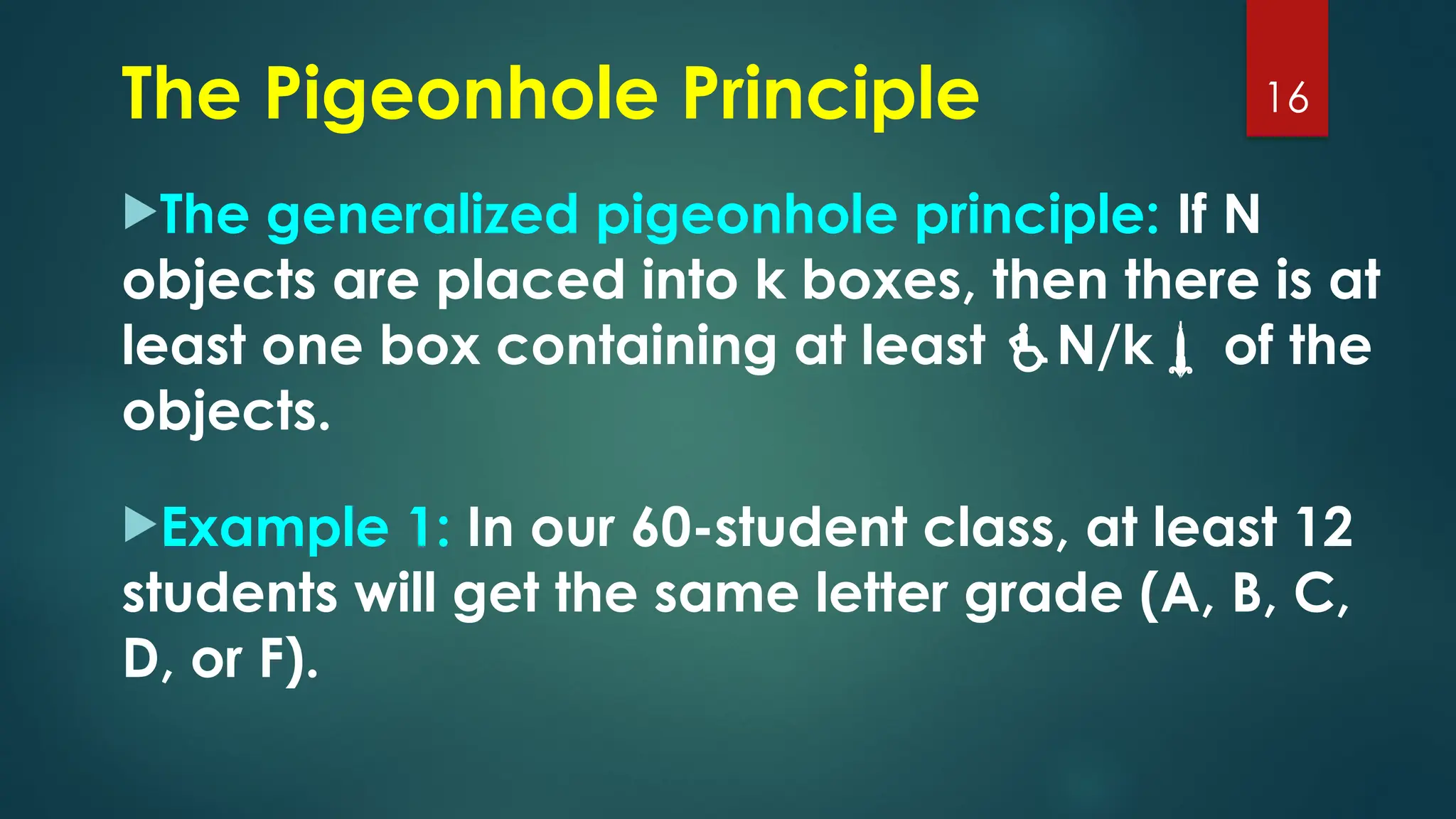The generalized pigeonhole principle: If N
objects are placed into k boxes, then there is at
least one box containing at least N/k of the
objects.
Example 1: In our 60-student class, at least 12
students will get the same letter grade (A, B, C,
D, or F).
16
The Pigeonhole Principle
 