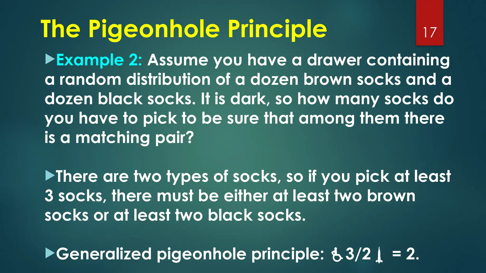 Example 2: Assume you have a drawer containing
a random distribution of a dozen brown socks and a
dozen black socks. It is dark, so how many socks do
you have to pick to be sure that among them there
is a matching pair?
There are two types of socks, so if you pick at least
3 socks, there must be either at least two brown
socks or at least two black socks.
Generalized pigeonhole principle: 3/2 = 2.
17
The Pigeonhole Principle
 