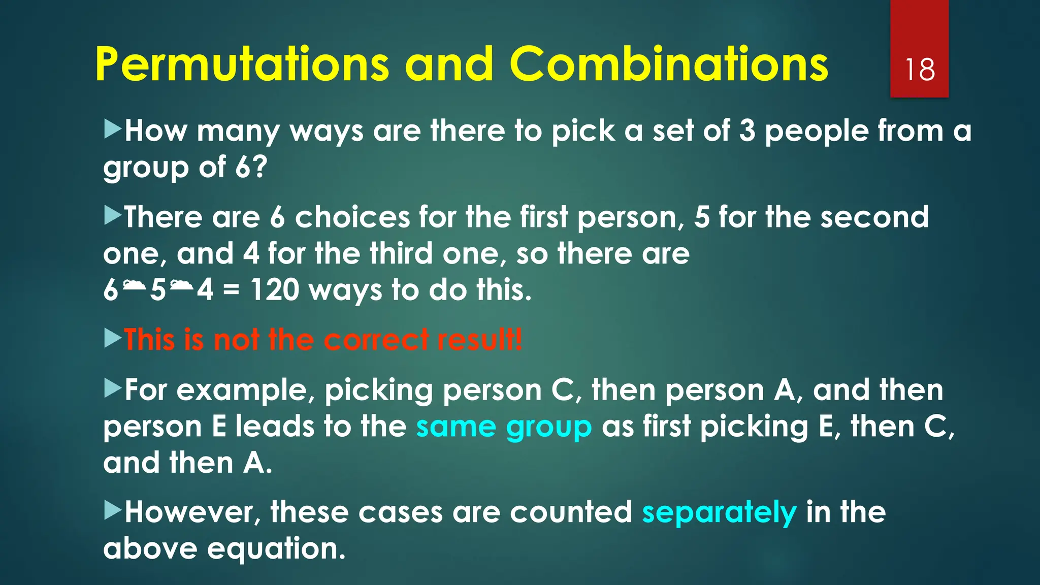 Permutations and Combinations
How many ways are there to pick a set of 3 people from a
group of 6?
There are 6 choices for the first person, 5 for the second
one, and 4 for the third one, so there are
654 = 120 ways to do this.
This is not the correct result!
For example, picking person C, then person A, and then
person E leads to the same group as first picking E, then C,
and then A.
However, these cases are counted separately in the
above equation.
18
 