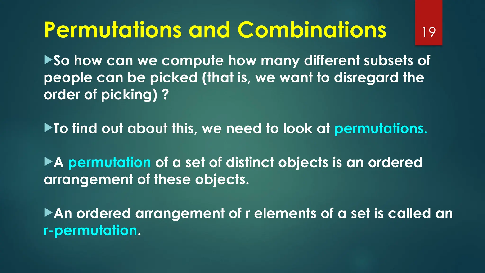 So how can we compute how many different subsets of
people can be picked (that is, we want to disregard the
order of picking) ?
To find out about this, we need to look at permutations.
A permutation of a set of distinct objects is an ordered
arrangement of these objects.
An ordered arrangement of r elements of a set is called an
r-permutation.
19
Permutations and Combinations
 